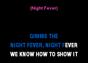 (Night Fever)

GIMME THE
NIGHT FEVER, NIGHT FEVER
WE KNOW HOW TO SHOW IT