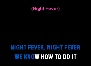 (Night Fever)

NIGHT FEVER, NIGHT FEVER
WE KNOW HOW TO DO IT