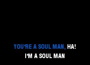 YOU'RE A SOUL MHH, HA!
I'M A SOUL MAN