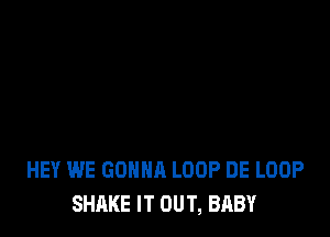 HEY WE GONNA LOOP DE LOOP
SHAKE IT OUT, BABY