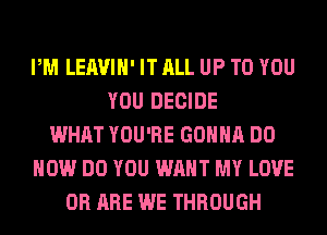 PM LEAVIH' IT ALL UP TO YOU
YOU DECIDE
WHAT YOU'RE GONNA DO
HOW DO YOU WANT MY LOVE
0R ARE WE THROUGH