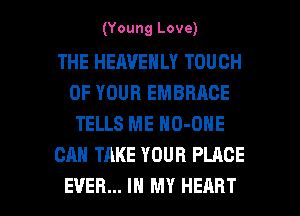 (Young Love)

THE HEAVENLY TOUCH
OF YOUR EMBRACE
TELLS ME NO-OHE

CAN TAKE YOUR PLACE

EVER... IN MY HEART l