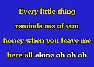 Every little thing
reminds me of you

honey when you leave me

here all alone oh oh oh