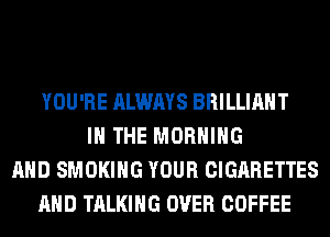 YOU'RE ALWAYS BRILLIANT
IN THE MORNING
AND SMOKING YOUR CIGARETTES
AND TALKING OVER COFFEE