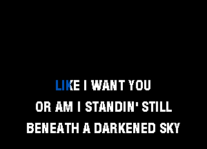 LIKE I WANT YOU
OR AM I STANDIH' STILL
BENEATH A DARKEHED SKY