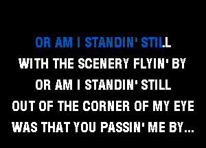 0R AM I STANDIH' STILL
WITH THE SCEHERY FLYIH' BY
0R AM I STANDIH' STILL
OUT OF THE CORNER OF MY EYE
WAS THAT YOU PASSIH' ME BY...
