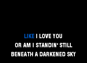 LIKE I LOVE YOU
OR AM I STANDIH' STILL
BENEATH A DARKEHED SKY