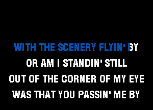 WITH THE SCEHERY FLYIH' BY
0R AM I STANDIH' STILL
OUT OF THE CORNER OF MY EYE
WAS THAT YOU PASSIH' ME BY