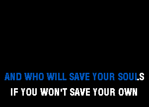 AND WHO WILL SAVE YOUR SOULS
IF YOU WON'T SAVE YOUR OWN
