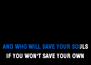AND WHO WILL SAVE YOUR SOULS
IF YOU WON'T SAVE YOUR OWN