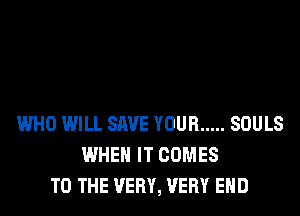 WHO WILL SAVE YOUR ..... SOULS
WHEN IT COMES
TO THE VERY, VERY EHD