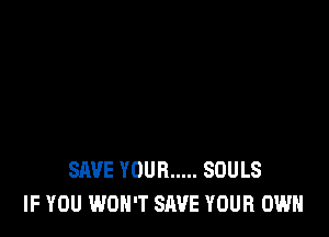 SAVE YOUR ..... SOULS
IF YOU WON'T SAVE YOUR OWN