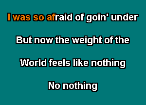 I was so afraid of goin' under
But now the weight of the

World feels like nothing

No nothing