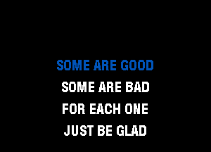 SOME ARE GOOD

SOME RRE BAD
FOR EACH ONE
JUST BE GLAD