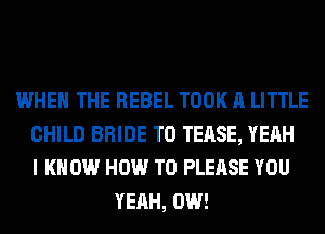WHEN THE REBEL TOOK A LITTLE
CHILD BRIDE T0 TEASE, YEAH
I K 0W HOW TO PLEASE YOU
YEAH, 0W!