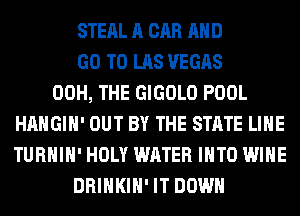 STEAL A CAR AND
GO TO LAS VEGAS
00H, THE GIGOLO POOL
HAHGIH' OUT BY THE STATE LIHE
TURHIH' HOLY WATER INTO WINE
DRINKIH' IT DOWN