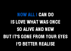 HOW ALLI CAN DO
IS LOVE WHAT WAS ONCE
SO ALIVE AND NEW
BUT IT'S GONE FROM YOUR EYES
I'D BETTER REALISE