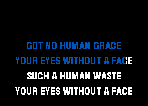 GOT H0 HUMAN GRACE
YOUR EYES WITHOUT A FACE
SUCH A HUMAN WASTE
YOUR EYES WITHOUT A FACE