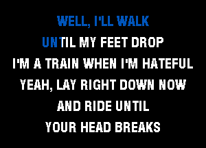 WELL, I'LL WALK
UNTIL MY FEET DROP
I'M A TRAIN WHEN I'M HATEFUL
YEAH, LAY RIGHT DOWN NOW
AND RIDE UNTIL
YOUR HEAD BREAKS