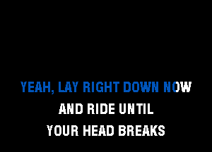 YEAH, LAY RIGHT DOWN NOW
AND RIDE UHTIL
YOUR HEAD BREAKS