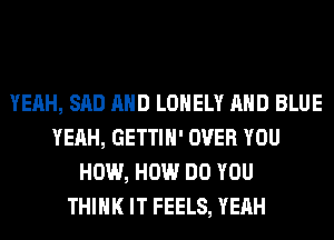 YEAH, SAD AND LONELY AND BLUE
YEAH, GETTIH' OVER YOU
HOW, HOW DO YOU
THINK IT FEELS, YEAH