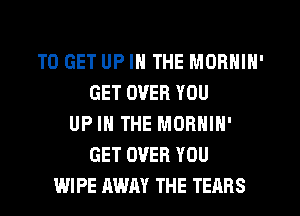 TO GET UP IN THE MORNIN'
GET OVER YOU
UP IN THE MORNIN'
GET OVER YOU
WIPE AWAY THE TEARS