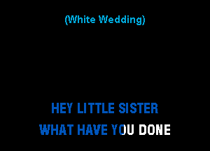 (White Wedding)

HEY LITTLE SISTER
WHAT HIWE YOU DONE