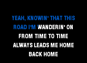 YEAH, KHOWIN' THAT THIS
ROAD I'M WRNDERIN' 0
FROM TIME TO TIME
ALWAYS LEADS ME HOME
BACK HOME