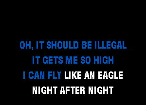 0H, IT SHOULD BE ILLEGAL
IT GETS ME 80 HIGH
I CAN FLY LIKE AN EAGLE
NIGHT AFTER NIGHT