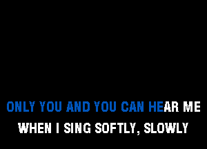 ONLY YOU AND YOU CAN HEAR ME
WHEN I SING SOFTLY, SLOWLY
