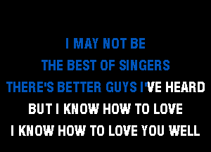 I MAY NOT BE
THE BEST OF SINGERS
THERE'S BETTER GUYS I'VE HEARD
BUT I KNOW HOW TO LOVE
I KNOW HOW TO LOVE YOU WELL
