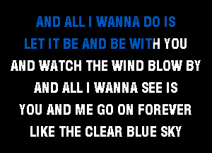 AND ALL I WANNA DO IS
LET IT BE AND BE WITH YOU
AND WATCH THE WIND BLOW BY
AND ALL I WANNA SEE IS
YOU AND ME GO ON FOREVER
LIKE THE CLEAR BLUE SKY