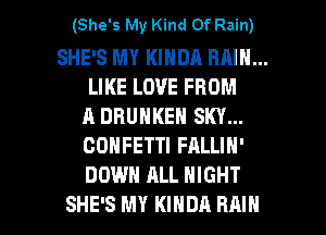 (She's My Kind Of Rain)

SHE'S MY KINDA RAIN...
LIKE LOVE FROM
A DRUNKEN SKY...
CONFETTI FALLIN'
DOWN ALL NIGHT

SHE'S MY KINDA RAIN l