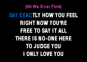 (All We Ever Find)

SAY EXACTLY HOW YOU FEEL
RIGHT NOW YOU'RE
FREE TO SAY IT ALL

THERE IS HO-OHE HERE
TO JUDGE YOU
I ONLY LOVE YOU