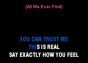 (All We Ever Find)

YOU CAN TRUST ME
THIS IS REAL
SAY EXACTLY HOW YOU FEEL