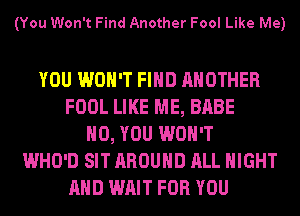 (You Won't Find Another Fool Like Me)

YOU WON'T FIND ANOTHER
FOOL LIKE ME, BABE
H0, YOU WON'T
WHO'D SIT AROUND ALL NIGHT
AND WAIT FOR YOU