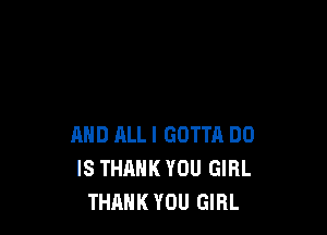 AND ALL! GOTTA DO
IS THANK YOU GIRL
THANK YOU GIRL