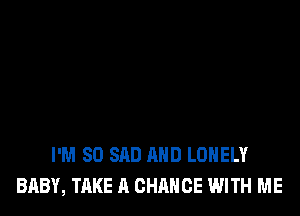 I'M SO SAD AND LONELY
BABY, TAKE A CHANCE WITH ME