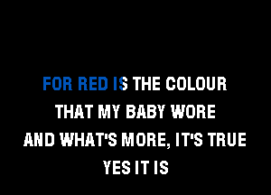 FOR RED IS THE COLOUR
THAT MY BABY WORE
AND WHAT'S MORE, IT'S TRUE
YES IT IS