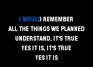 I WOULD REMEMBER
ALL THE THINGS WE PLANNED
UNDERSTAND, IT'S TRUE
YES IT IS, IT'S TRUE
YES IT IS