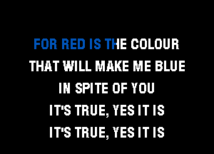 FOR RED IS THE COLOUR
THAT WILL MRKE ME BLUE
IN SPITE OF YOU
IT'S TRUE, YES IT IS
IT'S TRUE, YES IT IS