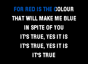 FOR RED IS THE COLOUR
THAT IMILL MRKE ME BLUE
IN SPITE OF YOU
IT'S TRUE, YES IT IS
IT'S TRUE, YES IT IS
IT'S TRUE