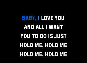 BABY, I LOVE YOU
AND ALL I WANT

YOU TO DO ISJUST
HOLD ME, HOLD ME
HOLD ME, HOLD ME