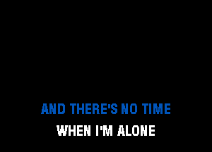 AND THERE'S N0 TIME
WHEN I'M ALONE