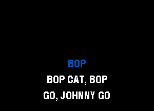 BOP
BOP CAT, BOP
GO, JOHNNY GO