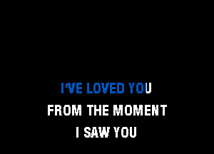 WE LOVED YOU
FROM THE MOMENT
I SAW YOU