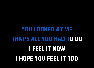 YOU LOOKED AT ME
THAT'S ALL YOU HAD TO DO
I FEEL IT NOW
I HOPE YOU FEEL IT T00