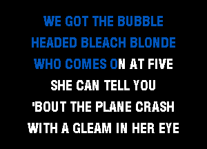 WE GOT THE BUBBLE
HEADED BLEACH BLOHDE
WHO COMES 0 AT FIVE

SHE CAN TELL YOU
'BOUT THE PLANE CRASH
WITH A GLEAM IN HER EYE