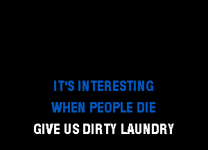 IT'S INTERESTING
WHEN PEOPLE DIE
GIVE US DIRTY LAUNDRY