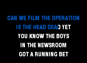 CAN WE FILM THE OPERATION
IS THE HEAD DEAD YET
YOU KNOW THE BOYS
IN THE NEWSROOM
GOT A RUNNING BET